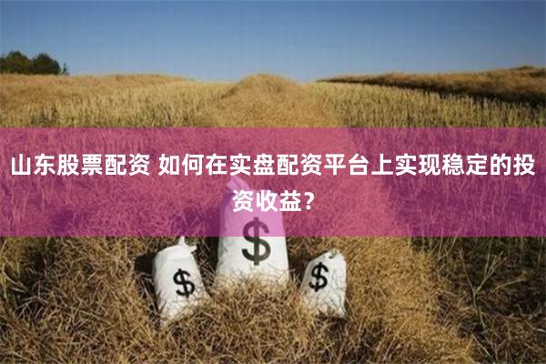 山东股票配资 如何在实盘配资平台上实现稳定的投资收益？