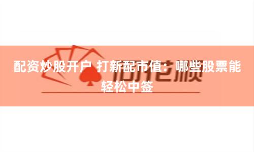 配资炒股开户 打新配市值：哪些股票能轻松中签