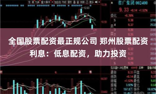 全国股票配资最正规公司 郑州股票配资利息：低息配资，助力投资