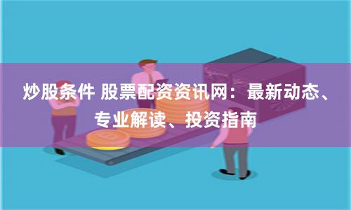 炒股条件 股票配资资讯网：最新动态、专业解读、投资指南