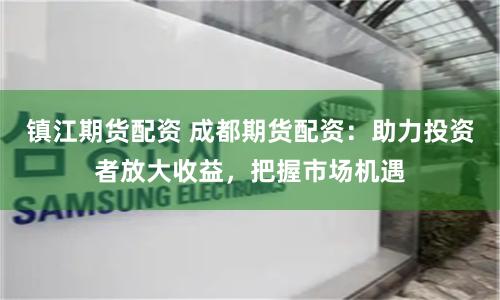 镇江期货配资 成都期货配资：助力投资者放大收益，把握市场机遇