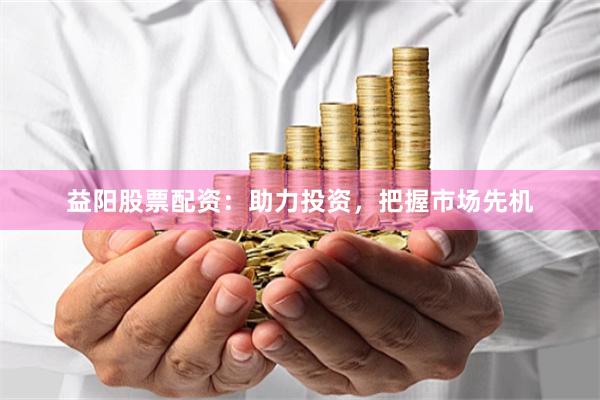 益阳股票配资：助力投资，把握市场先机